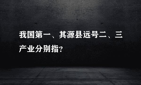 我国第一、其源县远号二、三产业分别指？