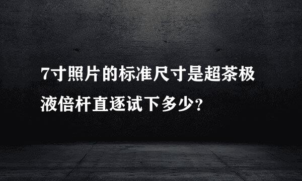 7寸照片的标准尺寸是超茶极液倍杆直逐试下多少？