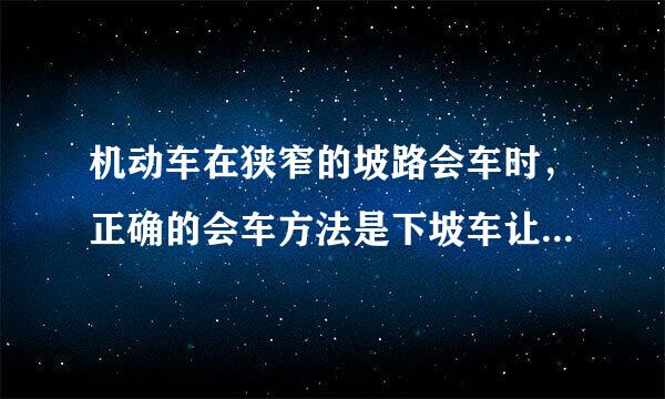 机动车在狭窄的坡路会车时，正确的会车方法是下坡车让上坡车，还是上坡车让下坡车