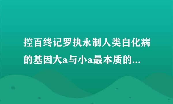 控百终记罗执永制人类白化病的基因大a与小a最本质的区别是什么?