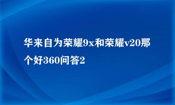 华来自为荣耀9x和荣耀v20那个好360问答2