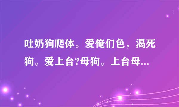 吐奶狗爬体。爱俺们色，渴死狗。爱上台?母狗。上台母爬的。这是咪，有洞特来抚咪，又肯给套. 这是啥意思?