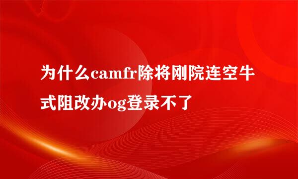 为什么camfr除将刚院连空牛式阻改办og登录不了