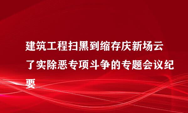 建筑工程扫黑到缩存庆新场云了实除恶专项斗争的专题会议纪要