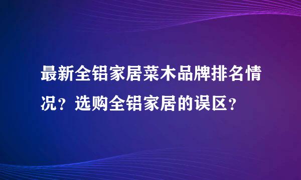 最新全铝家居菜木品牌排名情况？选购全铝家居的误区？