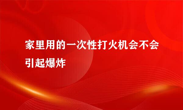 家里用的一次性打火机会不会引起爆炸