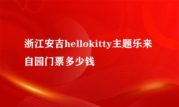 浙江安吉hellokitty主题乐来自园门票多少钱