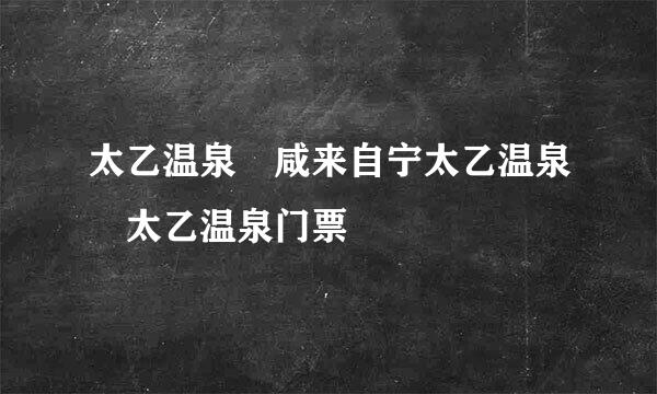 太乙温泉 咸来自宁太乙温泉 太乙温泉门票