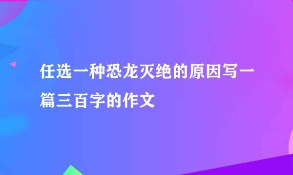 任选一种恐龙灭绝的原因写一篇三百字的作文