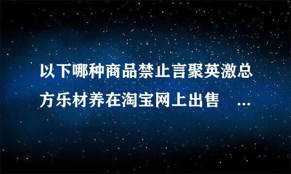 以下哪种商品禁止言聚英激总方乐材养在淘宝网上出售 详细??