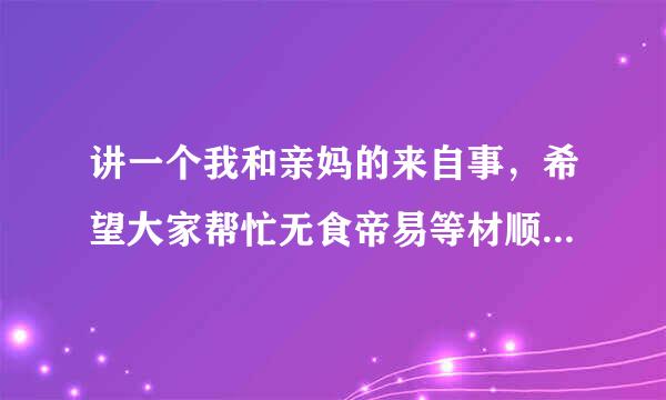 讲一个我和亲妈的来自事，希望大家帮忙无食帝易等材顺汽写初解决