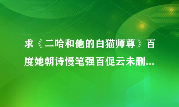 求《二哈和他的白猫师尊》百度她朝诗慢笔强百促云未删减版呀～