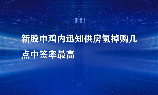 新股申鸡内迅知供房氢掉购几点中签率最高