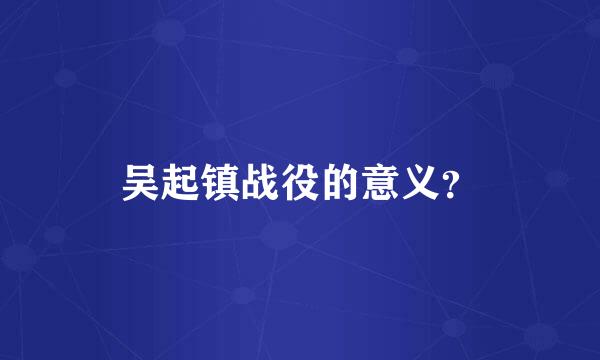 吴起镇战役的意义？