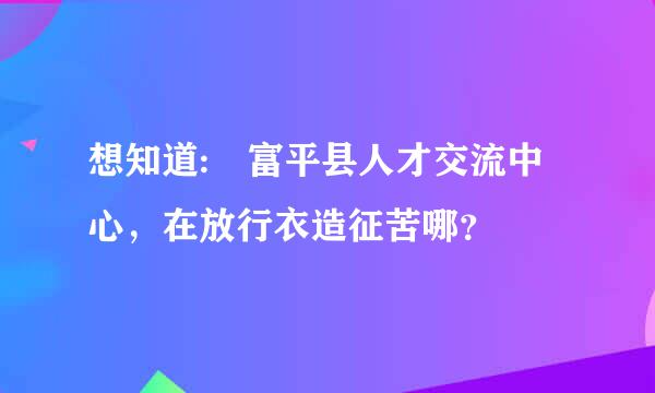 想知道: 富平县人才交流中心，在放行衣造征苦哪？