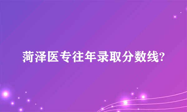 菏泽医专往年录取分数线?