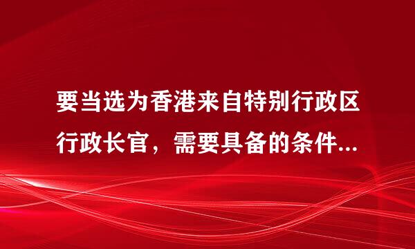 要当选为香港来自特别行政区行政长官，需要具备的条件和资格是什么