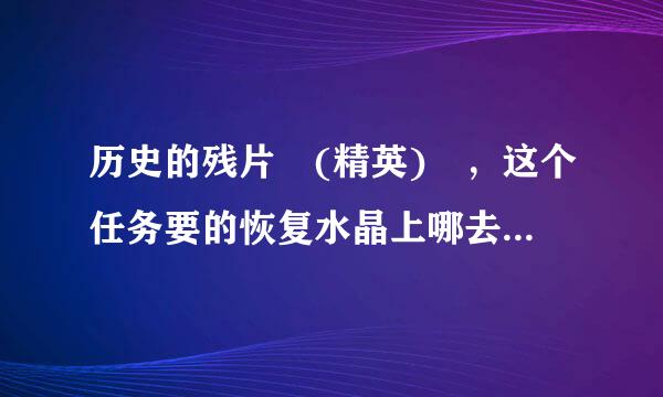 历史的残片 (精英) ，这个任务要的恢复水晶上哪去弄？恐怖鲁毫之水是在副本里吗？最后有什么奖励呀？