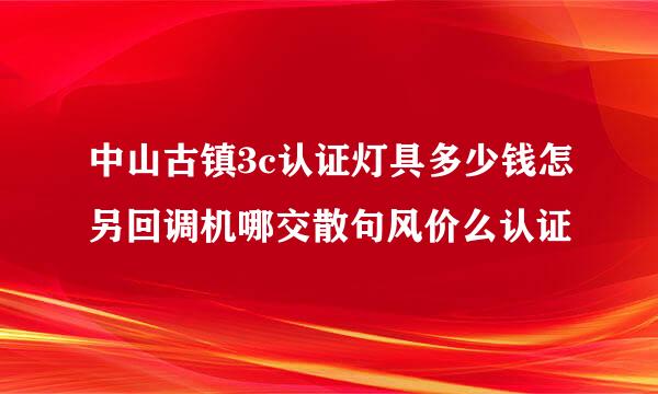 中山古镇3c认证灯具多少钱怎另回调机哪交散句风价么认证