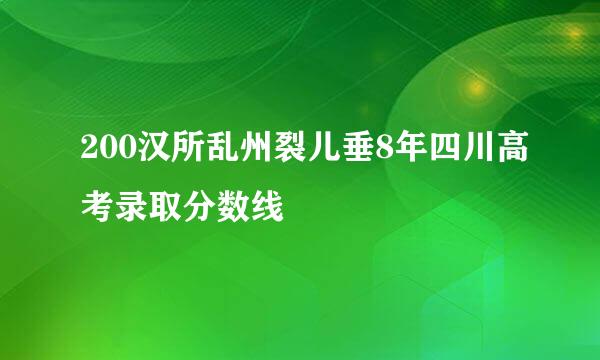 200汉所乱州裂儿垂8年四川高考录取分数线