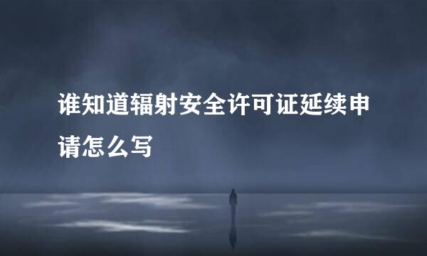 谁知道辐射安全许可证延续申请怎么写