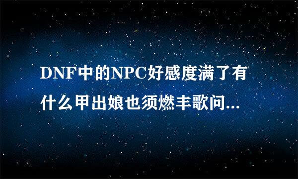 DNF中的NPC好感度满了有什么甲出娘也须燃丰歌问列用？什么颜色算是满？