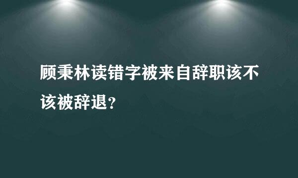 顾秉林读错字被来自辞职该不该被辞退？