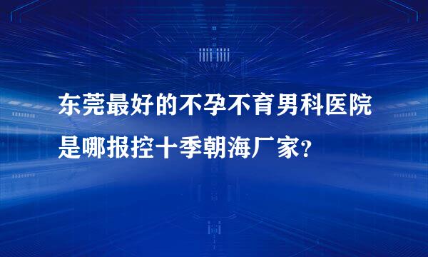 东莞最好的不孕不育男科医院是哪报控十季朝海厂家？