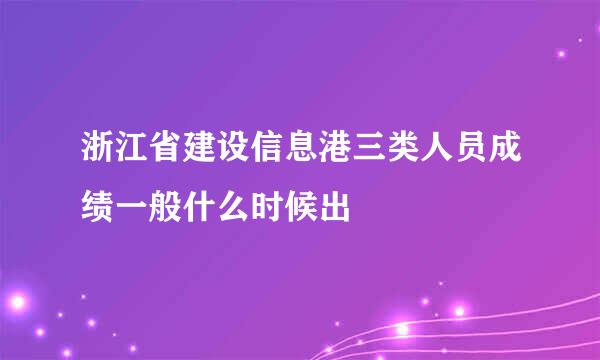 浙江省建设信息港三类人员成绩一般什么时候出