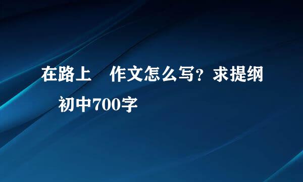 在路上 作文怎么写？求提纲 初中700字