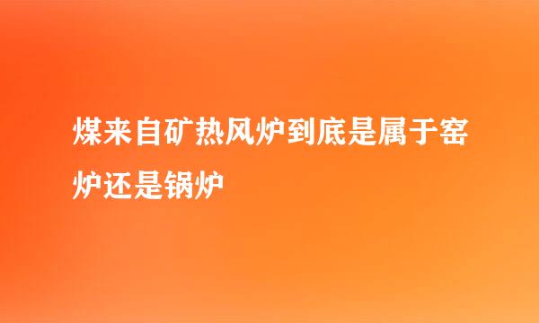 煤来自矿热风炉到底是属于窑炉还是锅炉