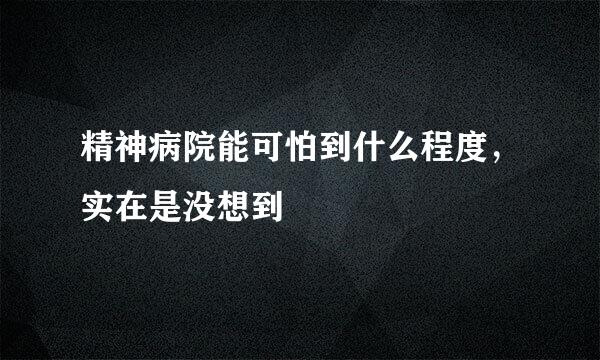 精神病院能可怕到什么程度，实在是没想到