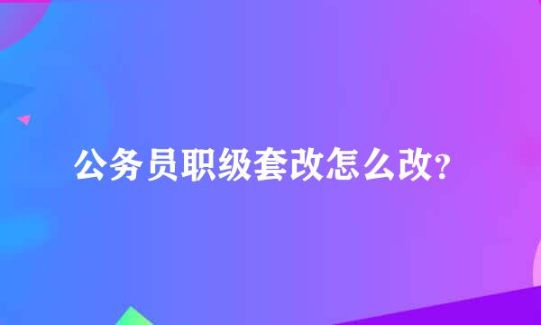 公务员职级套改怎么改？