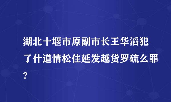 湖北十堰市原副市长王华滔犯了什道情松住延发越货罗硫么罪?