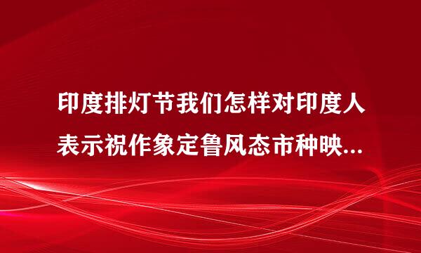 印度排灯节我们怎样对印度人表示祝作象定鲁风态市种映内为福?有印度比较流行的节日祝福语或者图片吗?