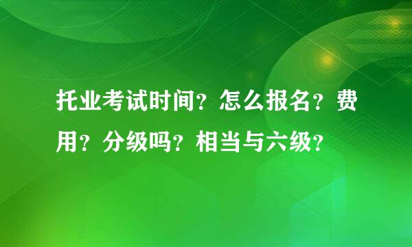 托业考试时间？怎么报名？费用？分级吗？相当与六级？