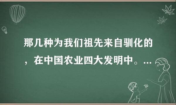 那几种为我们祖先来自驯化的，在中国农业四大发明中。 答案： A、稻