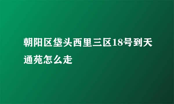 朝阳区垡头西里三区18号到天通苑怎么走