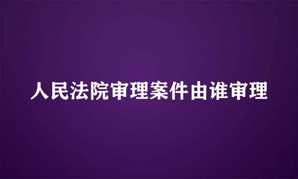 人民法院审理案件由谁审理