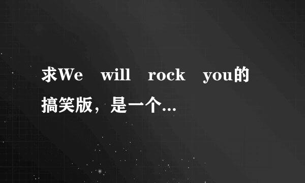 求We will rock you的搞笑版，是一个男的唱的。