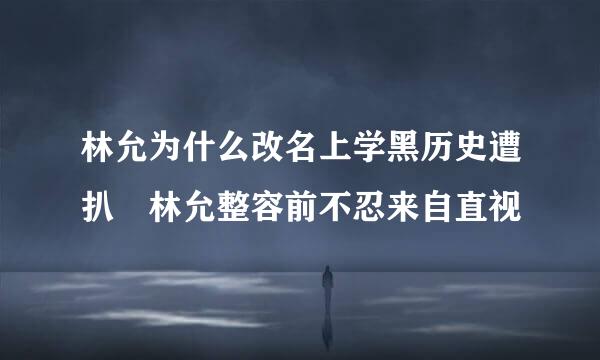 林允为什么改名上学黑历史遭扒 林允整容前不忍来自直视