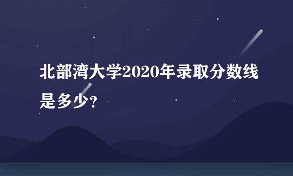 北部湾大学2020年录取分数线是多少？