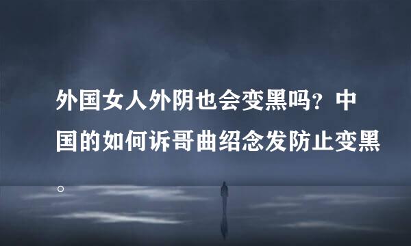 外国女人外阴也会变黑吗？中国的如何诉哥曲绍念发防止变黑。