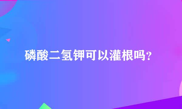 磷酸二氢钾可以灌根吗？