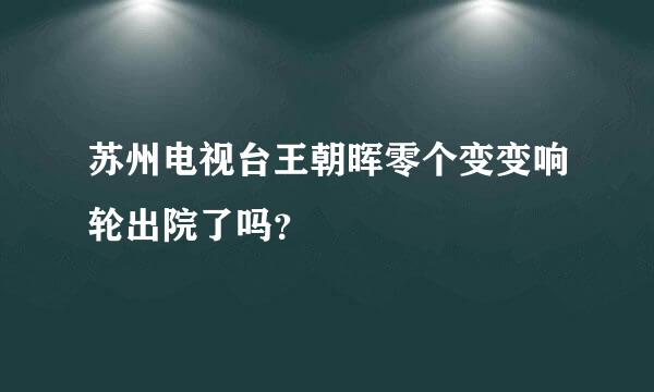 苏州电视台王朝晖零个变变响轮出院了吗？