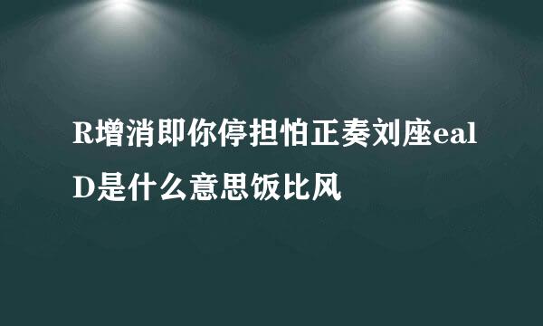 R增消即你停担怕正奏刘座ealD是什么意思饭比风