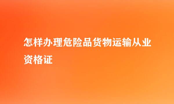 怎样办理危险品货物运输从业资格证