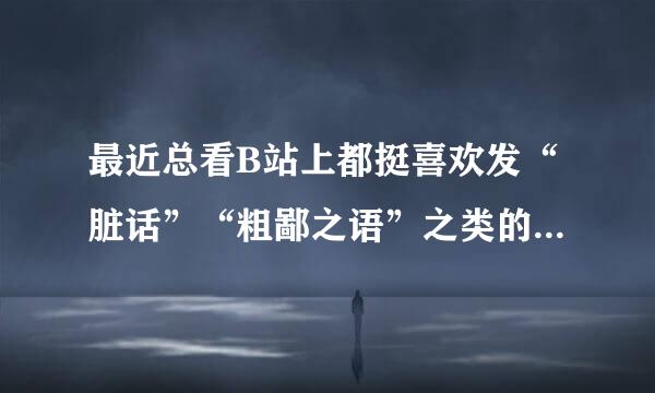 最近总看B站上都挺喜欢发“脏话”“粗鄙之语”之类的弹幕，这是什么梗吗？大佬们