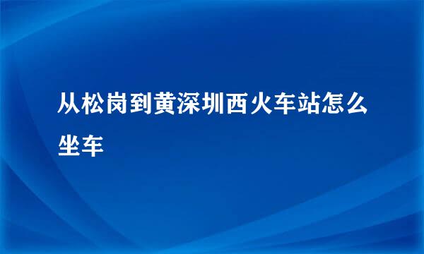 从松岗到黄深圳西火车站怎么坐车