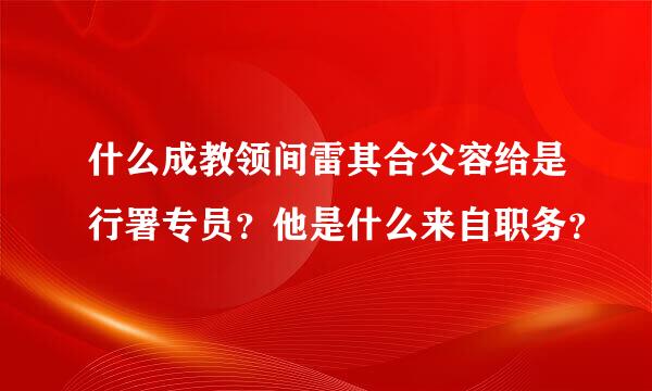 什么成教领间雷其合父容给是行署专员？他是什么来自职务？